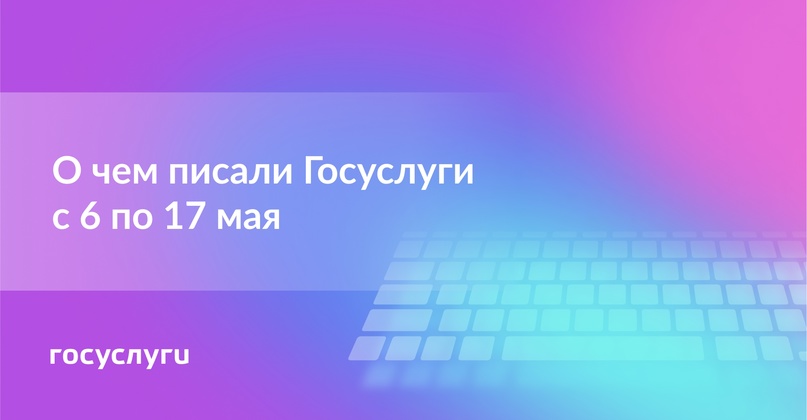 О чем писали Госуслуги с 6 по 17 мая