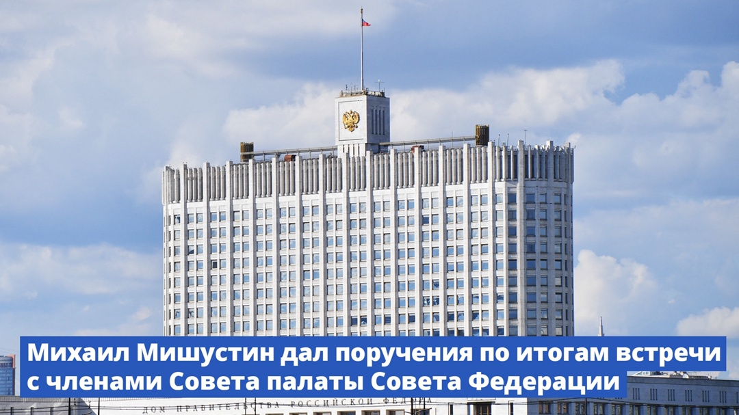 Михаил Мишустин дал поручения по итогам встречи с членами Совета палаты Совета Федерации